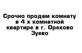 Срочно продам комнату в 4-х комнатной квартире в г. Орехово-Зуево